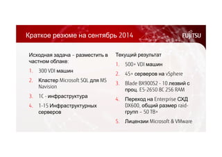 Краткое резюме на сентябрь 2014 
Текущий результат 
1. 500+ VDI машин 
2. 45+ серверов на vSphere 
3. Blade BX900S2 - 10 лезвий с 
проц. E5-2650 8C 256 RAM 
4. Переход на Enterprise СХД 
DX600, общий размер raid- 
групп – 50 TB+ 
5. Лицензии Microsoft & VMware 
Исходная задача – разместить в 
частном облаке: 
1. 300 VDI машин 
2. Кластер Microsoft SQL для MS 
Navision 
3. 1C - инфраструктура 
4. 1-15 Инфраструктурных 
серверов 
 