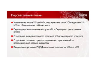 Перспективные планы 
 Увеличение числа VDI до 600+, поддержание доли VDI на уровне 55- 
60% от общего парка рабочих мест 
 Перевод промышленных нагрузок VDI и Серверных ресурсов на 
DX600 
 Отделение вычислительного кластера VDI от серверного кластера 
 Отделение тестовых сред корпоративных приложений от 
промышленной серверной среды 
 Ввод в эксплуатацию РЦОД на основе технология VMware SRM 
 