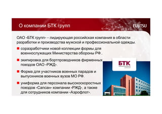 О компании БТК групп 
ОАО «БТК групп» ― лидирующая российская компания в области 
разработки и производства мужской и профессиональной одежды. 
 соразработчики новой коллекции формы для 
военнослужащих Министерства обороны РФ.. 
 экипировка для бортпроводников фирменных 
поездов ОАО «РЖД». 
 Форма для участников военных парадов и 
выпускников военных вузов МО РФ. 
 униформа для персонала высокоскоростных 
поездов «Сапсан» компании «РЖД», а также 
для сотрудников компании «Аэрофлот». 
 