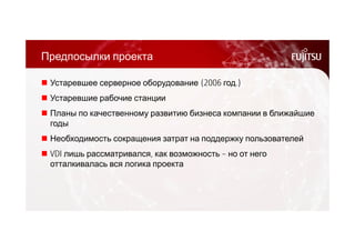 Предпосылки проекта 
 Устаревшее серверное оборудование (2006 год.) 
 Устаревшие рабочие станции 
 Планы по качественному развитию бизнеса компании в ближайшие 
годы 
 Необходимость сокращения затрат на поддержку пользователей 
 VDI лишь рассматривался, как возможность – но от него 
отталкивалась вся логика проекта 
 