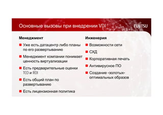 Основные вызовы при внедрении VDI 
Менеджмент 
 Уже есть датацентр либо планы 
по его развертыванию 
 Менеджмент компании понимает 
ценность виртуализации 
 Есть предварительные оценки 
TCO и ROI 
 Есть общий план по 
развертыванию 
 Есть лицензионная политика 
Инженерия 
 Возможности сети 
 СХД 
 Корпоративная печать 
 Антивирусное ПО 
 Создание «золотых» 
оптимальных образов 
 