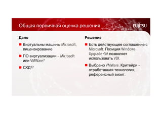 Общая первичная оценка решения 
Дано 
 Виртуальны машины Microsoft, 
лицензирование 
 ПО виртуализации – Microsoft 
или VMWare? 
 СХД?? 
Решение 
 Есть действующее соглашение с 
Microsoft. Позиция Windows 
Upgrade+SA позволяет 
использовать VDI. 
 Выбрано VMWare. Критейри – 
отработанная технология, 
референсный визит. 
 