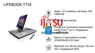 106FTS PUBLIC
Экран: 12,5 дюймов, матовый, IPS,
1366х768
Корпус из магниевого сплава
(316x233x20.4/35.3мм)
Двойной дигитайзер
Четвертое поколение процессоров
Intel® Core™ до i7. Поддержка
Intel® vPro™
Bluetooth 4.0, WLAN a/b/g/n, 3G или
4G с поддержкой GPS
LIFEBOOK T734
 
