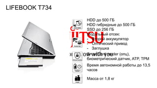 107FTS PUBLIC
HDD до 500 ГБ
HDD гибридные до 500 ГБ
SSD до 256 ГБ
Модульный отсек:
- Второй аккумулятор
- Оптический привод
- Заглушка
SmartCard reader (опц),
биометрический датчик, ATP, ТРМ
Время автономной работы до 13,5
часов
Масса от 1,8 кг
LIFEBOOK T734
 