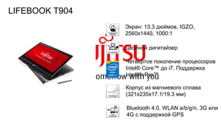 108FTS PUBLIC
Экран: 13,3 дюймов, IGZO,
2560х1440, 1000:1
Корпус из магниевого сплава
(321x235x17.1/19.3 мм)
Двойной дигитайзер
Bluetooth 4.0, WLAN a/b/g/n, 3G или
4G с поддержкой GPS
Четвертое поколение процессоров
Intel® Core™ до i7. Поддержка
Intel® vPro™
LIFEBOOK T904
 