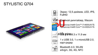 118FTS PUBLIC
Экран: 12,5 дюймов, LED, IPS,
FullHD
Двойной дигитайзер, Wacom
Процессор Intel® Core™ i7-4600U/8 ГБ
Процессор Intel® Core™ i5-4300U/4 ГБ
309.6 x 199.3 x 11.9 мм
1 х USB 3.0, 1 x microUSB 2.0,
карт-ридер
Bluetooth 4.0, WLAN
a/b/g/n, 3G, 4G, NFC
STYLISTIC Q704
 