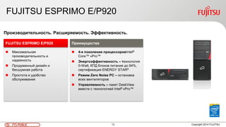 13FTS PUBLIC
FUJITSU ESPRIMO E/P920
Copyright 2014 FUJITSU
 Максимальная
производительность и
надежность
 Продуманный дизайн и
бесшумная работа
 Простота и удобство
обслуживания
FUJITSU ESPRIMO E/P920
Производительность. Расширяемость. Эффективность.
 4-е поколение процессоровIntel®
Core™ vPro™
 Энергоэффективность – технология
0-Watt, КПД блоков питания до 94%,
сертификация ENERGY STAR®
 Режим Zero Noise PC – остановка
всех вентиляторов
 Управляемость – пакет DeskView
вместе с технологией Intel® vPro™
Преимущества
 