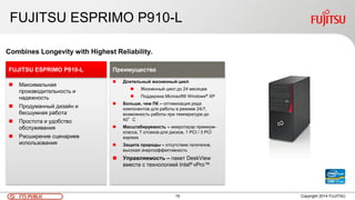 15FTS PUBLIC
FUJITSU ESPRIMO P910-L
Copyright 2014 FUJITSU
 Максимальная
производительность и
надежность
 Продуманный дизайн и
бесшумная работа
 Простота и удобство
обслуживания
 Расширение сценариев
использования
FUJITSU ESPRIMO P910-L
Combines Longevity with Highest Reliability.
 Длительный жизненный цикл
 Жизненный цикл до 24 месяцев
 Поддержка Microsoft® Windows® XP
 Больше, чем ПК – оптимизация ряда
компонентов для работы в режиме 24/7,
возможность работы при температуре до
40°C
 Масштабируемость – микротауэр премиум-
класса, 7 отсеков для дисков, 1 PCI / 3 PCI
express
 Защита природы – отсутствие галогенов,
высокая энергоэффективность
 Управляемость – пакет DeskView
вместе с технологией Intel® vPro™
Преимущества
 