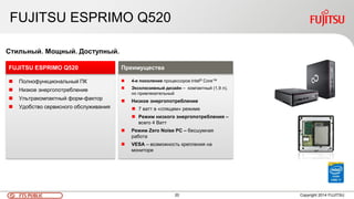 20FTS PUBLIC
FUJITSU ESPRIMO Q520
 Полнофункциональный ПК
 Низкое энергопотребление
 Ультракомпактный форм-фактор
 Удобство сервисного обслуживания
FUJITSU ESPRIMO Q520
Стильный. Мощный. Доступный.
 4-е поколение процессоров Intel® Core™
 Эксклюзивный дизайн – компактный (1,9 л),
но привлекательный
 Низкое энергопотребление
 7 ватт в «спящем» режиме
 Режим низкого энергопотребления –
всего 4 Ватт
 Режим Zero Noise PC – бесшумная
работа
 VESA – возможность крепления на
мониторе
Преимущества
Copyright 2014 FUJITSU
 