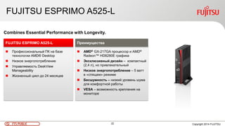 22 Copyright 2014 FUJITSUFTS PUBLIC
FUJITSU ESPRIMO A525-L
 Профессиональный ПК на базе
технологии AMD® Desktop
 Низкое энергопотребление
 Управляемость DeskView
Manageability
 Жизненный цикл до 24 месяцев
FUJITSU ESPRIMO A525-L
Combines Essential Performance with Longevity.
 AMD® GX-217GA процессор и AMD®
Radeon™ HD8280E графика
 Эксклюзивный дизайн – компактный
(2,4 л), но привлекательный
 Низкое энергопотребление – 5 ватт
в «спящем» режиме
 Бесшумность – низкий уровень шума
для комфортной работы
 VESA – возможность крепления на
мониторе
Преимущества
 