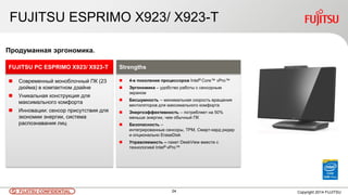 24 Copyright 2014 FUJITSUFUJITSU CONFIDENTIAL
FUJITSU ESPRIMO X923/ X923-T
 Современный моноблочный ПК (23
дюйма) в компактном дзайне
 Уникальная конструкция для
максимального комфорта
 Инновации: сенсор присутствия для
экономии энергии, система
распознавания лиц
FUJITSU PC ESPRIMO X923/ X923-T
Продуманная эргономика.
 4-е поколение процессоров Intel® Core™ vPro™
 Эргономика – удобство работы с сенсорным
экраном
 Бесшумность – минимальная скорость вращения
вентиляторов для максимального комфорта
 Энергоэффективность – потребляет на 50%
меньше энергии, чем обычный ПК
 Безопасность –
интегрированные сенсоры, TPM, Смарт-кард ридер
и опционально EraseDisk
 Управляемость – пакет DeskView вместе с
технологией Intel® vPro™
Strengths
 