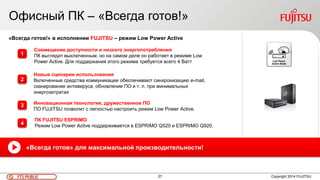 27FTS PUBLIC
Офисный ПК – «Всегда готов!»
Copyright 2014 FUJITSU
«Всегда готов!» в исполнении FUJITSU – режим Low Power Active
Совмещение доступности и низкого энергопотребления
ПК выглядит выключенным, но на самом деле он работает в режиме Low
Power Active. Для поддержания этого режима требуется всего 4 Ватт
ПК FUJITSU ESPRIMO
Режим Low Power Active поддерживается в ESPRIMO Q520 и ESPRIMO Q920.
Инновационная технология, дружественное ПО
ПО FUJITSU позволит с легкостью настроить режим Low Power Active.
Новые сценарии использования
Включенные средства коммуникации обеспечивают синхронизацию e-mail,
сканирование антивируса, обновление ПО и т. п. при минимальных
энергозатратах
«Всегда готов» для максимальной производительности!
1
2
3
4
 