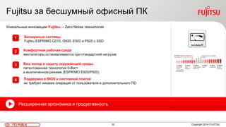 32FTS PUBLIC
Fujitsu за бесшумный офисный ПК
Copyright 2014 FUJITSU
Уникальные инновации Fujitsu – Zero Noise технология
Бесшумные системы
Fujitsu ESPRIMO Q510, Q920, E920 и P920 с SSD
Комфортная рабочая среда
вентиляторы останавливаются при стандартной нагрузке
Ваш вклад в защиту окружающей среды
патентованная технология 0-Ватт
в выключенном режиме (ESPRIMO E920/P920)
Поддержка в BIOS и системной платой
не требует никаких операций от пользователя и дополнительного ПО
Расширенная эргономика и продуктивность
1
2
3
4
 