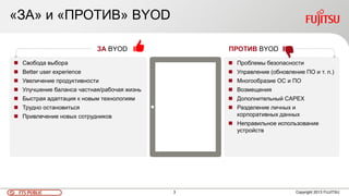 3FTS PUBLIC Copyright 2013 FUJITSU
ЗА BYOD
 Свобода выбора
 Better user experience
 Увеличение продуктивности
 Улучшение баланса частная/рабочая жизнь
 Быстрая адаптация к новым технологиям
 Трудно остановиться
 Привлечение новых сотрудников
 Проблемы безопасности
 Управление (обновление ПО и т. п.)
 Многообразие ОС и ПО
 Возмещения
 Дополнительный CAPEX
 Разделение личных и
корпоративных данных
 Неправильное использование
устройств
ПРОТИВ BYOD
«ЗА» и «ПРОТИВ» BYOD
 