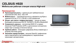 43FTS PUBLIC 43 Copyright 2014 FUJITSU
CELSIUS H920
Мобильная рабочая станция класса High-end
Преимущества:
 Производительность – идеальна для требовательных
приложений CAD, DCC, VIZ и VR
 Мобильность – производительность в формате ноутбука с
экраном 43.9 см (17.3”), Full HD, и LED подсветкой
 Опции для связи с инфраструктурой – всегда на связи,
благодаря встроенным 4G/LTE, 3G/UMTS, WLAN и Bluetooth®
 Сохранность данных – контроллер RAID 0/1 и сервис
Advanced Theft Protection (ATP), в дополнение считывателю
смарт-карт и сканеру отпечатка пальца
 Удобная работа – благодаря цифровому блоку клавиатуры и
второму жесткому диску
 Экономия заряда батареи – мощная OpenGL графическая
карта подключается при необходимости, переключение
происходит автоматически
Технологии:
 
