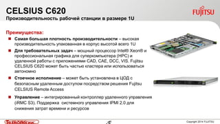 46FTS PUBLIC 46 Copyright 2014 FUJITSU
CELSIUS C620
Производительность рабочей станции в размере 1U
Преимущества:
 Самая большая плотность производительности – высокая
производительность упакованная в корпус высотой всего 1U
 Для требовательных задач – мощный процессор Intel® Xeon® и
профессиональная графика для суперкомпьютера (HPC) и
удаленной работы с приложениями CAD, CAE, DCC, VIS. Fujitsu
CELSIUS C620 может быть частью кластера или использоваться
автономно
 Стоечное исполнение – может быть установлена в ЦОД с
безопасным удаленным доступом посредством решения Fujitsu
CELSIUS Remote Access
 Управление – интегрированный контроллер удаленного управления
(iRMC S3). Поддержка системного управления IPMI 2.0 для
снижения затрат времени и ресурсов
Технологии:
 