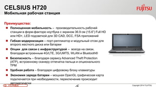 47FTS PUBLIC 47 Copyright 2014 FUJITSU
CELSIUS H720
Мобильная рабочая станция
Преимущества:
 Полноценная мобильность – производительность рабочей
станции в форм-факторе ноутбука с экраном 36.9 см (15.6”) Full HD
или HD+, LED подсветкой для 3D CAD, DCC, FSA приложений
 Гибкая модернизация – порт-репликатор и модульный отсек для
второго жесткого диска или батареи
 Опции для связи с инфраструктурой – всегда на связи,
благодаря встроенным 4G/LTE, 3G/UMTS, WLAN и Bluetooth®
 Безопасность – благодаря сервису Advanced Theft Protection
(ATP), встроенному сканеру отпечатка пальца и опционального
TPM
 Удобная работа – благодаря цифровому блоку клавиатуры
 Экономия заряда батареи – мощная OpenGL графическая карта
подключается при необходимости, переключение происходит
автоматически
 