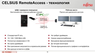 56FTS PUBLIC
ЦОД / серверное помещение
Настольная или стоечная рабочая станция
 Стандартная IP сеть
 10 / 100 / 1000 Mb/s LAN
 Полностью независима от ОС
 Не нужно драйверов
 Все приложения запускаются в нормальном режиме
 Все данные остаются в ЦОДе
Рабочее место
Портал для удаленного доступа
 Не требует драйверов
 Низкое энергопотребление
 Бесшумное функционирование
 До четырех мониторов
 Полная функциональность графики и интерфейсов
CELSIUS RemoteAccess - технология
 