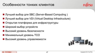 61FTS PUBLIC 61 Copyright 2014 FUJITSU
 Лучший выбор для SBC (Server-Based Computing )
 Лучший выбор для VDI (Virtual Desktop Infrastructure)
 Открытая платформа для инфраструктуры
 Широкий выбор устройств
 Высокий уровень безопасности
 Минимальный уровень ТСО
 Высокий уровень управляемости
Особенности тонких клиентов
 