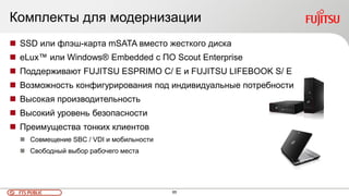 65FTS PUBLIC
Комплекты для модернизации
 SSD или флэш-карта mSATA вместо жесткого диска
 eLux™ или Windows® Embedded с ПО Scout Enterprise
 Поддерживают FUJITSU ESPRIMO C/ E и FUJITSU LIFEBOOK S/ E
 Возможность конфигурирования под индивидуальные потребности
 Высокая производительность
 Высокий уровень безопасности
 Преимущества тонких клиентов
 Совмещение SBC / VDI и мобильности
 Свободный выбор рабочего места
 