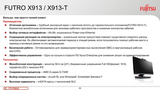 66FTS PUBLIC
FUTRO X913 / X913-T
Больше, чем просто тонкий клиент
Преимущества:
 Отличная эргономика – Удобный сенсорный экран с наклоном вплоть до горизонтального положения(FUTRO X913-T).
Компактное моноблочное исполнение для экономии рабочего пространства и снижения количества кабелей
 Выбор сетевых интерфейсов – WLAN, опционально Power-over-Ethernet
 Сокращение расходов на электроэнергию – уникальный сенсор присутствия поможет существенно сократить расход
электричества. Он обеспечивает автоматический переход в спящий режим, если пользователь покинул рабочее место и
переход в активный режим по его возвращению
 Безопасная работа – Оптимизировано для сервероориентирован-ных вычислений (SBC) и виртуализации рабочих
мест(VDI)
 Эффективное управление – Одно из лучших в отрасли ПО Scout Enterprise для снижения затрат на администрирование
Технологии:
 Моноблочная конструкция – монитор 58.4 см (23”), безрамочный, разрешение Full HD(формат 16:9),
подсветка LED с панелью IPS
 Современный процессор – AMD G-серии G-T44R
 Выбор операционных систем – eLux® RL или Windows® Embedded Standard 7
 Высокая надежность – mSATA карты с технологией SLC
 