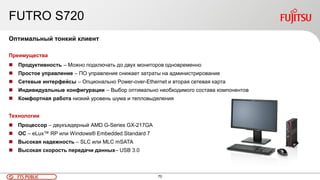 70FTS PUBLIC
FUTRO S720
Оптимальный тонкий клиент
Преимущества
 Продуктивность – Можно подключать до двух мониторов одновременно
 Простое управление – ПО управления снижает затраты на администрирование
 Сетевые интерфейсы – Опционально Power-over-Ethernet и вторая сетевая карта
 Индивидуальные конфигурации – Выбор оптимально необходимого состава компонентов
 Комфортная работа низкий уровень шума и тепловыделения
Технологии
 Процессор – двухъядерный AMD G-Series GX-217GA
 ОС – eLux™ RP или Windows® Embedded Standard 7
 Высокая надежность – SLC или MLC mSATA
 Высокая скорость передачи данных– USB 3.0
 