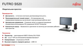 72FTS PUBLIC
FUTRO S520
Убедительная простота
Преимущества
 Доступность – отличное сочетание цена/производительность
 Производительный тонкий клиент – Оптимизирован для
сервероориентированных вычислений и виртуализации рабочих мест
 Центральное управление – Снижение затрат на администрирование
посредством использования ПО управления SCOUT Enterprise
 Компактный корпус – Возможность крепления на монитор для экономии рабочего
пространства
Технологии
 Процессор – двухъядерный AMD G-Series GX-210HA
 ОС – eLux™ RP или Windows® Embedded Standard 7
 Коммуникации – опционально WLAN
 Высокая скорость передачи данных – USB 3.0
 