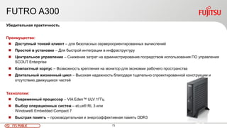 73FTS PUBLIC
FUTRO A300
Убедительная практичность
Преимущества:
 Доступный тонкий клиент – для безопасных сервероориентированных вычислений
 Простой в установке – Для быстрой интеграции в инфраструктуру
 Центральное управление – Снижение затрат на администрирование посредством использования ПО управления
SCOUT Enterprise
 Компактный корпус – Возможность крепления на монитор для экономии рабочего пространства
 Длительный жизненный цикл – Высокая надежность благодаря тщательно спроектированной конструкции и
отсутствию движущихся частей
Технологии:
 Современный процессор – VIA Eden™ ULV 1ГГц
 Выбор операционных систем – eLux® RL 3 или
Windows® Embedded Compact 7
 Быстрая память – производительная и энергоэффективная память DDR3
 