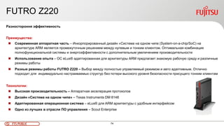 74FTS PUBLIC
FUTRO Z220
Разностороння эффективность
Преимущества:
 Современная аппаратная часть – Инкорпорированный дизайн «Система на одном чипе (System-on-a-chip/SoC) на
архитектуре ARM является промежуточным решением между нулевым и тонким клиентом. Оптимальная комбинация
полнофункциональной системы и энергоэффективности с дополнительным увеличением производительности
 Использование опыта – ОС eLux® адаптированная для архитектуры ARM предлагает знакомую рабочую среду и различные
режимы работы
 Разные режимы работы FUTRO Z220 – Выбор между полностью управляемый режимом и авто адаптивным. Отлично
подходит для индивидуально настраиваемых структур без потери высокого уровня безопасности присущего тонким клиентам
Технологии:
 Высокая производительность – Аппаратная акселерация протоколов
 Дизайн «Система на одном чипе» – Texas Instruments DM 8148
 Адаптированная операционная система – eLux® для ARM архитектуры с удобным интерфейсом
 Одно из лучших в отрасли ПО управления – Scout Enterprise
 