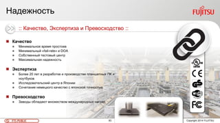 83FTS PUBLIC Copyright 2014 FUJITSU
Надежность
 Качество
 Минимальное время простоев
 Минимальный «fail-rate» и DOA
 Собственный тестовый центр
 Максимальная надежность
 Экспертиза
 Более 20 лет в разработке и производстве планшетных ПК и
ноутбуков
 Исследовательский центр в Японии
 Сочетание немецкого качество с японской точностью
 Превосходство
 Заводы обладают множеством международных наград
:: Качество, Экспертиза и Превосходство ::
 