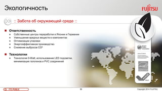 86FTS PUBLIC
Экологичность
Copyright 2014 FUJITSU
 Ответственность
 Собственные центры переработки в Японии и Германии
 Уменьшение вредных веществ в компонентах
 Оптимизации упаковки
 Энергоэффективное производство
 Снижение выбросов CO²
 Технологии
 Технология 0-Watt, использование LED подсветки,
минимизация галогенов и PVC соединений
:: Забота об окружающей среде ::
 