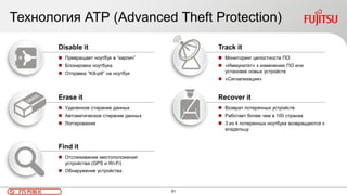 91FTS PUBLIC
Технология АТР (Advanced Theft Protection)
Disable it
 Превращает ноутбук в “кирпич”
 Блокировка ноутбука
 Отправка “Kill-pill” на ноутбук
Erase it
 Удаленное стирание данных
 Автоматическое стирание данных
 Логгирование
Find it
 Отслеживание местоположения
устройства (GPS и Wi-Fi)
 Обнаружение устройства
Track it
 Мониторинг целостности ПО
 «Иммунитет» к изменению ПО или
установке новых устройств
 «Сигнализация»
Recover it
 Возврат потерянных устройств
 Работает более чем в 100 странах
 3 из 4 потерянных ноутбука возвращаются к
владельцу
 