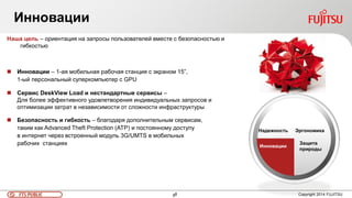 8FTS PUBLIC 8 Copyright 2014 FUJITSU
Инновации
Наша цель – ориентация на запросы пользователей вместе с безопасностью и
гибкостью
 Инновации – 1-ая мобильная рабочая станция с экраном 15”,
1-ый персональный суперкомпьютер с GPU
 Сервис DeskView Load и нестандартные сервисы –
Для более эффективного удовлетворения индивидуальных запросов и
оптимизации затрат в независимости от сложности инфраструктуры
 Безопасность и гибкость – благодаря дополнительным сервисам,
таким как Advanced Theft Protection (ATP) и постоянному доступу
в интернет через встроенный модуль 3G/UMTS в мобильных
рабочих станциях
Эргономика
Защита
природы
Инновации
Надежность
 