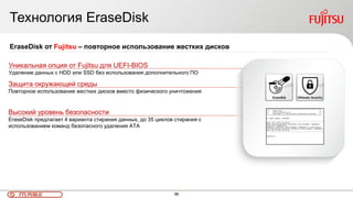 96FTS PUBLIC
Технология EraseDisk
Высокий уровень безопасности
EraseDisk предлагает 4 варианта стирания данных, до 35 циклов стирания с
использованием команд безопасного удаления ATA
EraseDisk от Fujitsu – повторное использование жестких дисков
Уникальная опция от Fujitsu для UEFI-BIOS
Удаление данных с HDD или SSD без использования дополнительного ПО
Защита окружающей среды
Повторное использование жестких дисков вместо физического уничтожения
 