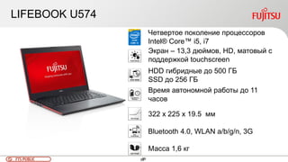 99FTS PUBLIC 99
LIFEBOOK U574
Четвертое поколение процессоров
Intel® Core™ i5, i7
Экран – 13,3 дюймов, HD, матовый с
поддержкой touchscreen
Bluetooth 4.0, WLAN a/b/g/n, 3G
322 x 225 x 19.5 мм
Время автономной работы до 11
часов
HDD гибридные до 500 ГБ
SSD до 256 ГБ
Масса 1,6 кг
 