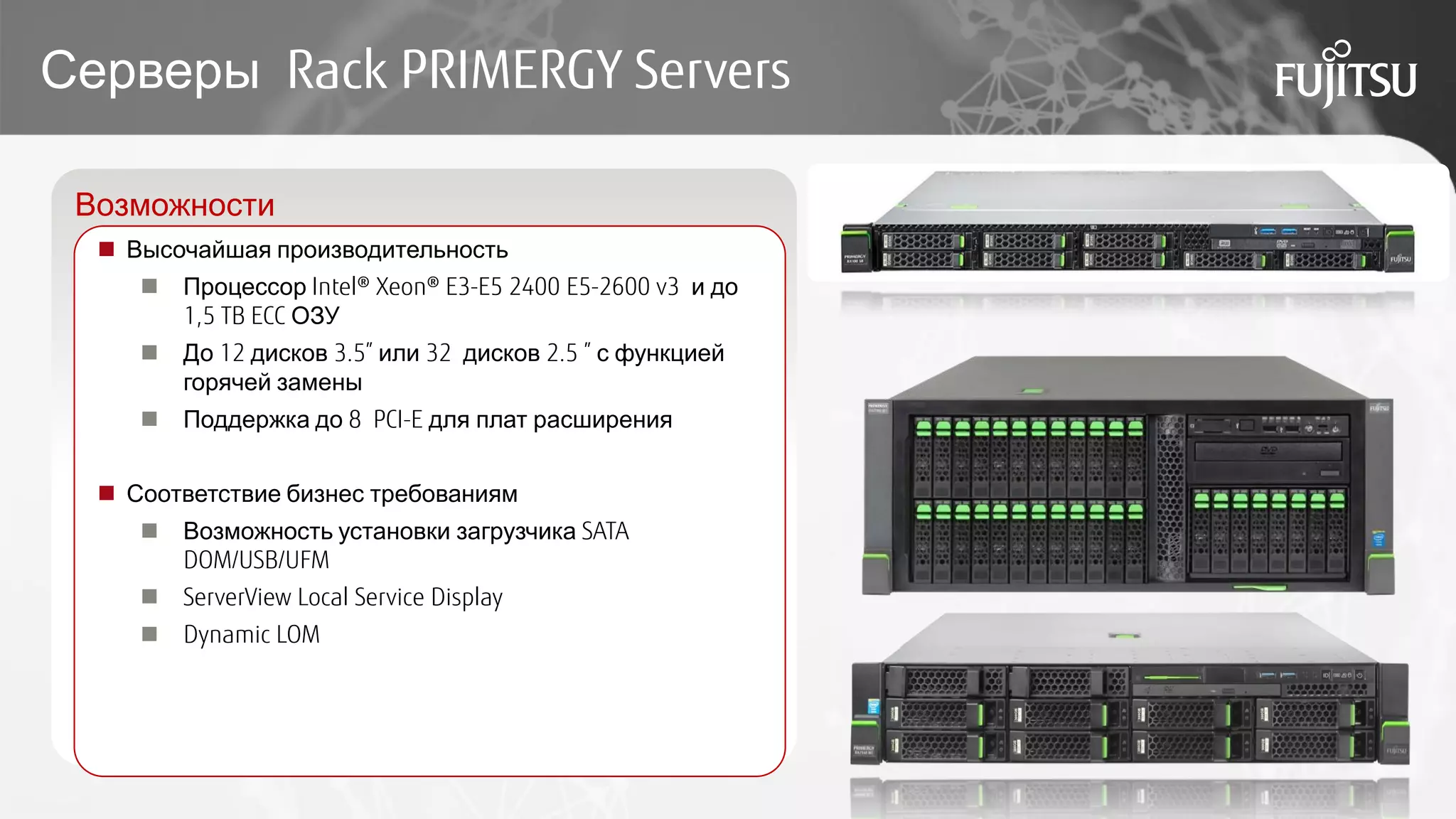 Серверы Rack PRIMERGY Servers
Возможности
 Высочайшая производительность
 Процессор Intel® Xeon® E3-E5 2400 E5-2600 v3 и до
1,5 TB ECC ОЗУ
 До 12 дисков 3.5” или 32 дисков 2.5 ” с функцией
горячей замены
 Поддержка до 8 PCI-E для плат расширения
 Соответствие бизнес требованиям
 Возможность установки загрузчика SATA
DOM/USB/UFM
 ServerView Local Service Display
 Dynamic LOM
 
