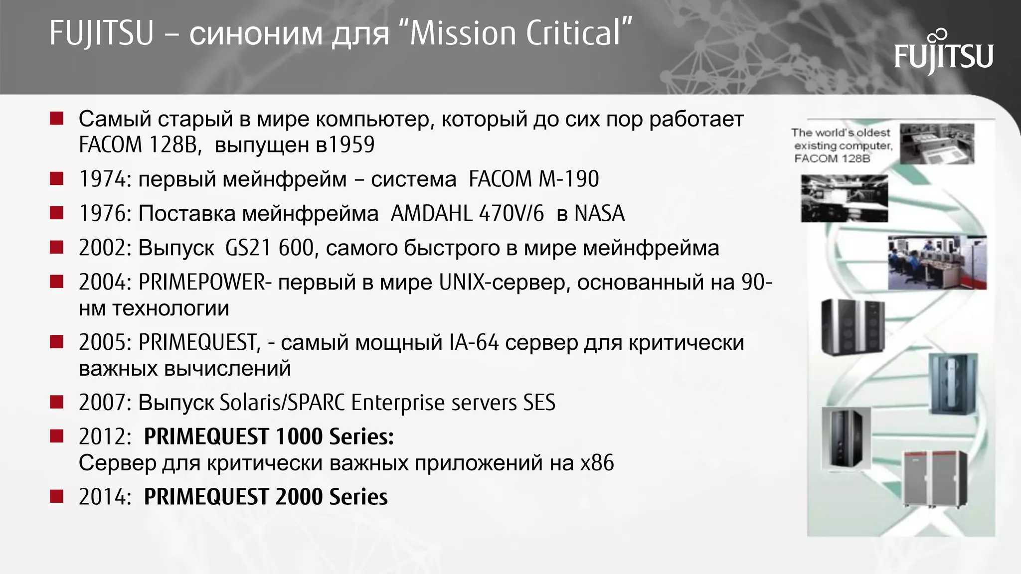 FUJITSU – синоним для “Mission Critical”
 Самый старый в мире компьютер, который до сих пор работает
FACOM 128B, выпущен в1959
 1974: первый мейнфрейм – система FACOM M-190
 1976: Поставка мейнфрейма AMDAHL 470V/6 в NASA
 2002: Выпуск GS21 600, самого быстрого в мире мейнфрейма
 2004: PRIMEPOWER- первый в мире UNIX-сервер, основанный на 90-
нм технологии
 2005: PRIMEQUEST, - самый мощный IA-64 сервер для критически
важных вычислений
 2007: Выпуск Solaris/SPARC Enterprise servers SES
 2012: PRIMEQUEST 1000 Series:
Сервер для критически важных приложений на x86
 2014: PRIMEQUEST 2000 Series
 