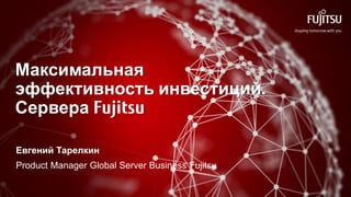 Максимальная
эффективность инвестиций.
Сервера Fujitsu
Евгений Тарелкин
Product Manager Global Server Business Fujitsu
 