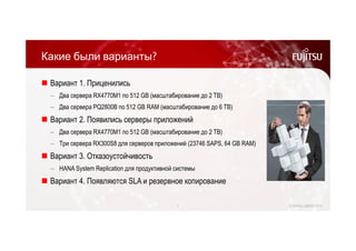 Какие были варианты? 
 Вариант 1. Приценились 
‒ Два сервера RX4770M1 по 512 GB (масштабирование до 2 TB) 
‒ Два сервера PQ2800B по 512 GB RAM (масштабирование до 6 TB) 
 Вариант 2. Появились серверы приложений 
‒ Два сервера RX4770M1 по 512 GB (масштабирование до 2 TB) 
‒ Три сервера RX300S8 для серверов приложений (23746 SAPS, 64 GB RAM) 
 Вариант 3. Отказоустойчивость 
‒ HANA System Replication для продуктивной системы 
 Вариант 4. Появляются SLA и резервное копирование 
7 © FUJITSU LIMITED 2014 
 