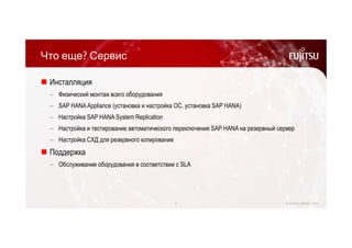 Что еще? Сервис 
 Инсталляция 
‒ Физический монтаж всего оборудования 
‒ SAP HANA Appliance (установка и настройка ОС, установка SAP HANA) 
‒ Настройка SAP HANA System Replication 
‒ Настройка и тестирование автоматического переключения SAP HANA на резервный сервер 
‒ Настройка СХД для резервного копирования 
 Поддержка 
‒ Обслуживание оборудования в соответствии с SLA 
9 © FUJITSU LIMITED 2014 
 