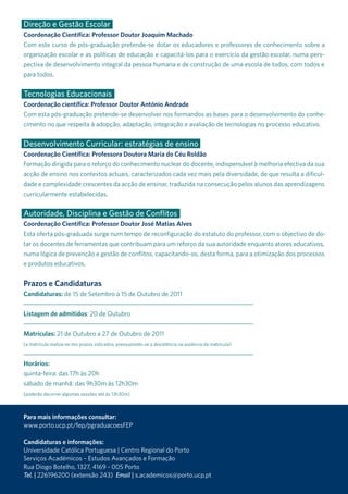 Direção e Gestão Escolar
Coordenação Científica: Professor Doutor Joaquim Machado
Com este curso de pós-graduação pretende-se dotar os educadores e professores de conhecimento sobre a
organização escolar e as políticas de educação e capacitá-los para o exercício da gestão escolar, numa pers-
pectiva de desenvolvimento integral da pessoa humana e de construção de uma escola de todos, com todos e
para todos.

Tecnologias Educacionais
Coordenação científica: Professor Doutor António Andrade
Com esta pós-graduação pretende-se desenvolver nos formandos as bases para o desenvolvimento do conhe-
cimento no que respeita à adopção, adaptação, integração e avaliação de tecnologias no processo educativo.


Desenvolvimento Curricular: estratégias de ensino
Coordenação Científica: Professora Doutora Maria do Céu Roldão
Formação dirigida para o reforço do conhecimento nuclear do docente, indispensável à melhoria efectiva da sua
acção de ensino nos contextos actuais, caracterizados cada vez mais pela diversidade, de que resulta a dificul-
dade e complexidade crescentes da acção de ensinar, traduzida na consecução pelos alunos das aprendizagens
curricularmente estabelecidas.


Autoridade, Disciplina e Gestão de Conflitos
Coordenação Científica: Professor Doutor José Matias Alves
Esta oferta pós-graduada surge num tempo de reconfiguração do estatuto do professor, com o objectivo de do-
tar os docentes de ferramentas que contribuam para um reforço da sua autoridade enquanto atores educativos,
numa lógica de prevenção e gestão de conflitos, capacitando-os, desta forma, para a otimização dos processos
e produtos educativos.


Prazos e Candidaturas
Candidaturas: de 15 de setembro a 15 de outubro de 2011


Listagem de admitidos: 20 de outubro


Matrículas: 21 de outubro a 27 de outubro de 2011
(a matrícula realiza-se nos prazos indicados, pressupondo-se a desistência na ausência da matrícula)



Horários:
quinta-feira: das 17h às 20h
sábado de manhã: das 9h30m às 12h30m
(poderão decorrer algumas sessões até às 13h30m)



Para mais informações consultar:
www.porto.ucp.pt/fep/pgraduacoesFEP

Candidaturas e informações:
universidade Católica Portuguesa | Centro regional do Porto
serviços académicos – Estudos avançados e Formação
rua diogo Botelho, 1327, 4169 - 005 Porto
Tel. | 226196200 (extensão 243) Email | s.academicos@porto.ucp.pt
 