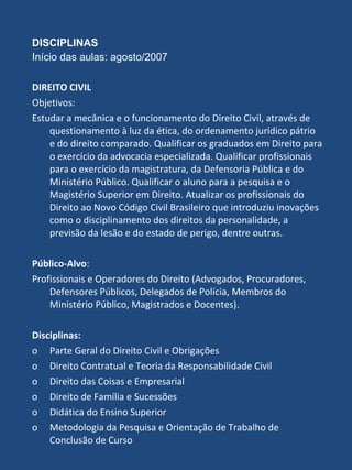 DISCIPLINAS  Início das aulas: agosto/2007 DIREITO CIVIL Objetivos:  Estudar a mecânica e o funcionamento do Direito Civil, através de questionamento à luz da ética, do ordenamento jurídico pátrio e do direito comparado. Qualificar os graduados em Direito para o exercício da advocacia especializada. Qualificar profissionais para o exercício da magistratura, da Defensoria Pública e do Ministério Público. Qualificar o aluno para a pesquisa e o Magistério Superior em Direito. Atualizar os profissionais do Direito ao Novo Código Civil Brasileiro que introduziu inovações como o disciplinamento dos direitos da personalidade, a previsão da lesão e do estado de perigo, dentre outras. Público-Alvo : Profissionais e Operadores do Direito (Advogados, Procuradores, Defensores Públicos, Delegados de Polícia, Membros do Ministério Público, Magistrados e Docentes). Disciplinas: o Parte Geral do Direito Civil e Obrigações  o Direito Contratual e Teoria da Responsabilidade Civil  o Direito das Coisas e Empresarial o Direito de Família e Sucessões  o Didática do Ensino Superior  o Metodologia da Pesquisa e Orientação de Trabalho de Conclusão de Curso  