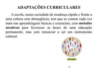 11
ADAPTAÇÕES CURRICULARES
A escola, numa sociedade de mudança rápida e frente a
uma cultura sem abrangência, tem que se centrar cada vez
mais nas aprendizagens básicas e essenciais, com métodos
atrativos para favorecer as bases de uma educação
permanente, mas sem renunciar a ser um instrumento
cultural.
 