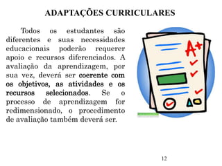 Todos os estudantes são
diferentes e suas necessidades
educacionais poderão requerer
apoio e recursos diferenciados. A
avaliação da aprendizagem, por
sua vez, deverá ser coerente com
os objetivos, as atividades e os
recursos selecionados. Se o
processo de aprendizagem for
redimensionado, o procedimento
de avaliação também deverá ser.
ADAPTAÇÕES CURRICULARES
12
 