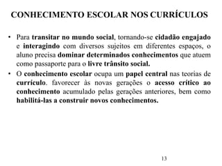 13
CONHECIMENTO ESCOLAR NOS CURRÍCULOS
• Para transitar no mundo social, tornando-se cidadão engajado
e interagindo com diversos sujeitos em diferentes espaços, o
aluno precisa dominar determinados conhecimentos que atuem
como passaporte para o livre trânsito social.
• O conhecimento escolar ocupa um papel central nas teorias de
currículo. favorecer às novas gerações o acesso crítico ao
conhecimento acumulado pelas gerações anteriores, bem como
habilitá-las a construir novos conhecimentos.
 