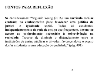 14
PONTOS PARA REFLEXÃO
Se consideramos: “Segundo Young (2016), um currículo escolar
centrado no conhecimento pode favorecer uma política de
justiça e igualdade social. Todos os estudantes,
independentemente da rede de ensino que frequentem, devem ter
acesso ao conhecimento necessário à sobrevivência na
sociedade. Trata-se de diminuir o distanciamento entre as
instituições de ensino públicas e privadas, favorecendo-se o acesso
dos/as estudantes a uma educação de qualidade.” (pág. 491)
 