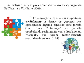 A inclusão existe para combater a exclusão, segundo
Dall’Acqua e Vitaliano (2010):
(...) a educação inclusiva diz respeito ao
acolhimento a todas as pessoas que
apresentam alguma condição considerada
como uma “diferença” ao padrão
estabelecido socialmente como desejável ou
“normal”, que foram historicamente
excluídas da escola. (p.24)
15
 