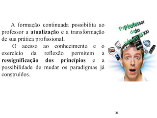 A formação continuada possibilita ao
professor a atualização e a transformação
de sua prática profissional.
O acesso ao conhecimento e o
exercício da reflexão permitem a
ressignificação dos princípios e a
possibilidade de mudar os paradigmas já
construídos.
16
 