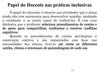 O papel do educador é intervir nas atividades que o aluno
ainda não tem autonomia para desenvolver sozinho, ajudando
o estudante a se sentir capaz de realizá-las. É com essa
dinâmica que o professor seleciona procedimentos de ensino e
de apoio para compartilhar, confrontar e resolver conflitos
cognitivos.
Quando os procedimentos de ensino privilegiam a
construção coletiva e são organizados com base nas
necessidades dos alunos, leva-se em conta os diferentes
estilos, ritmos e interesses de aprendizagem de cada um.
Papel do Docente nas práticas inclusivas
17
 