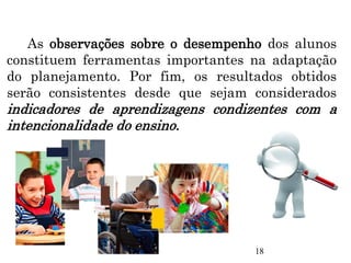As observações sobre o desempenho dos alunos
constituem ferramentas importantes na adaptação
do planejamento. Por fim, os resultados obtidos
serão consistentes desde que sejam considerados
indicadores de aprendizagens condizentes com a
intencionalidade do ensino.
18
 